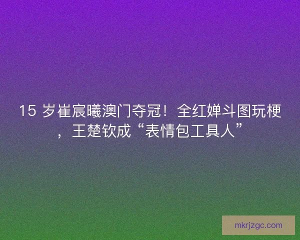 15 岁崔宸曦澳门夺冠！全红婵斗图玩梗，王楚钦成 “表情包工具人”