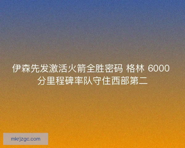 伊森先发激活火箭全胜密码 格林 6000 分里程碑率队守住西部第二