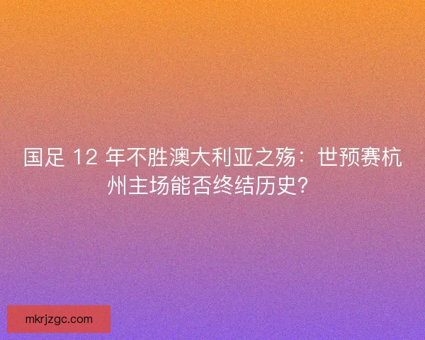 国足 12 年不胜澳大利亚之殇：世预赛杭州主场能否终结历史？
