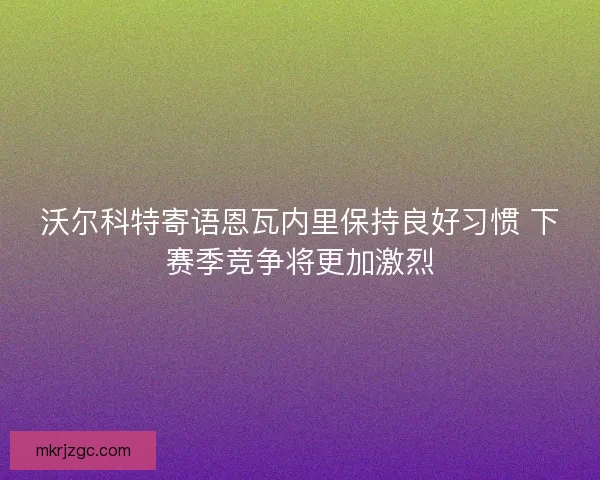 沃尔科特寄语恩瓦内里保持良好习惯 下赛季竞争将更加激烈