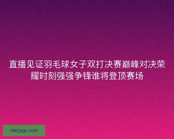 直播见证羽毛球女子双打决赛巅峰对决荣耀时刻强强争锋谁将登顶赛场