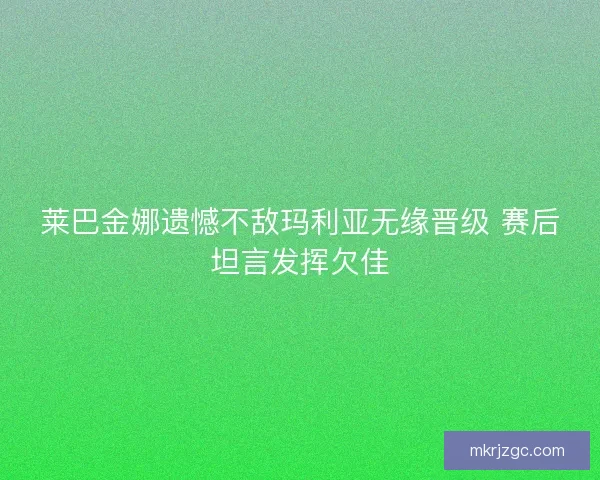 莱巴金娜遗憾不敌玛利亚无缘晋级 赛后坦言发挥欠佳