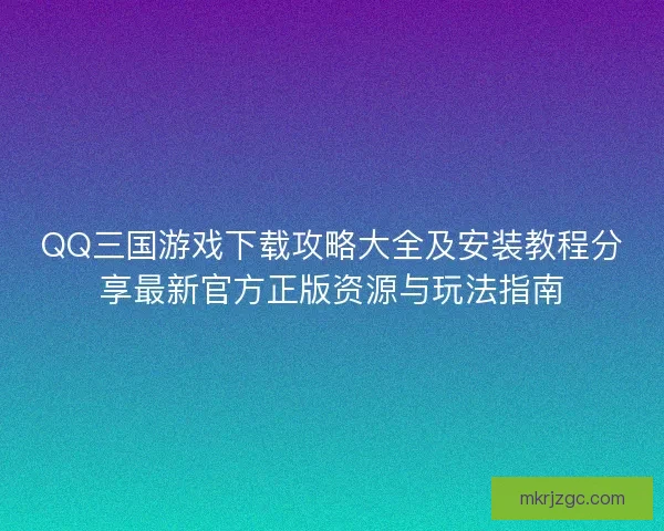 QQ三国游戏下载攻略大全及安装教程分享最新官方正版资源与玩法指南