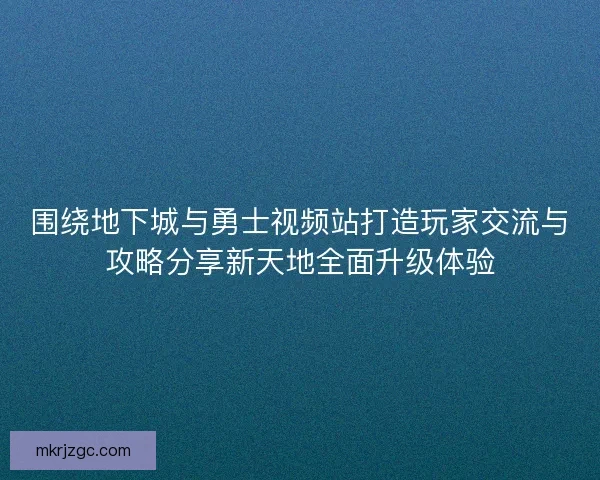 围绕地下城与勇士视频站打造玩家交流与攻略分享新天地全面升级体验