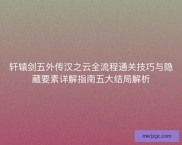 轩辕剑五外传汉之云全流程通关技巧与隐藏要素详解指南五大结局解析