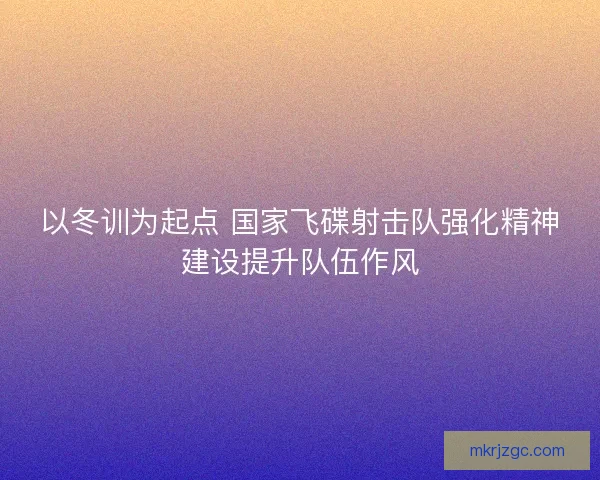 以冬训为起点 国家飞碟射击队强化精神建设提升队伍作风