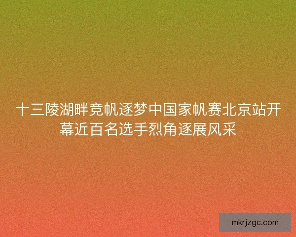 十三陵湖畔竞帆逐梦中国家帆赛北京站开幕近百名选手烈角逐展风采