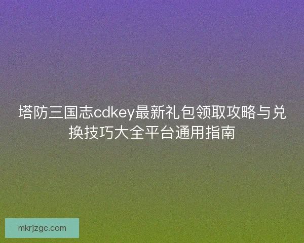 塔防三国志cdkey最新礼包领取攻略与兑换技巧大全平台通用指南