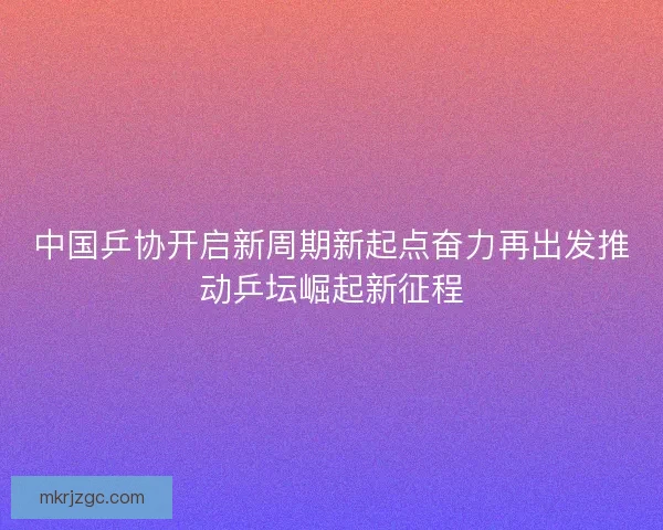 中国乒协开启新周期新起点奋力再出发推动乒坛崛起新征程