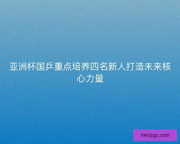 亚洲杯国乒重点培养四名新人打造未来核心力量