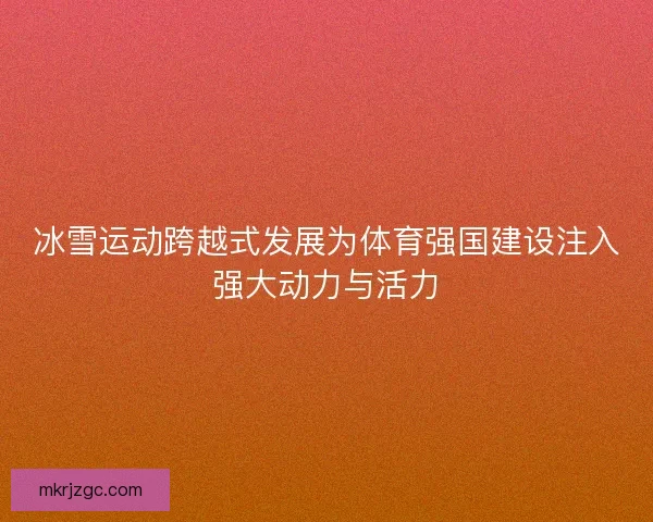 冰雪运动跨越式发展为体育强国建设注入强大动力与活力