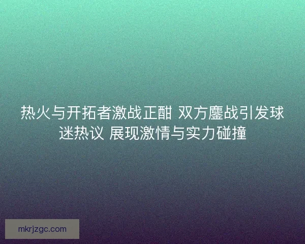 热火与开拓者激战正酣 双方鏖战引发球迷热议 展现激情与实力碰撞