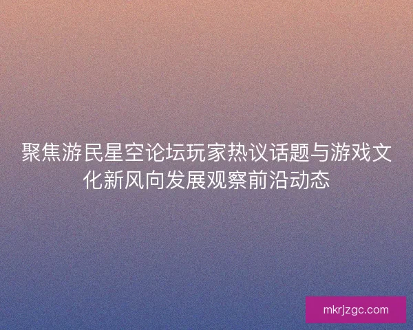 聚焦游民星空论坛玩家热议话题与游戏文化新风向发展观察前沿动态