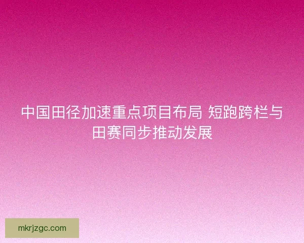 中国田径加速重点项目布局 短跑跨栏与田赛同步推动发展