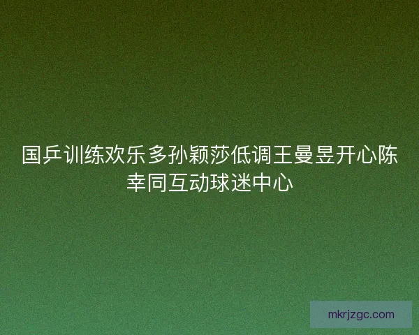 国乒训练欢乐多孙颖莎低调王曼昱开心陈幸同互动球迷中心 国乒训练欢乐多孙颖莎低调王曼昱开心陈幸同互动球迷中心