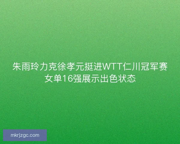 朱雨玲力克徐孝元挺进WTT仁川冠军赛女单16强展示出色状态 朱雨玲力克徐孝元挺进WTT仁川冠军赛女单16强展示出色状态