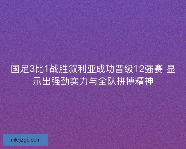 国足3比1战胜叙利亚成功晋级12强赛 显示出强劲实力与全队拼搏精神