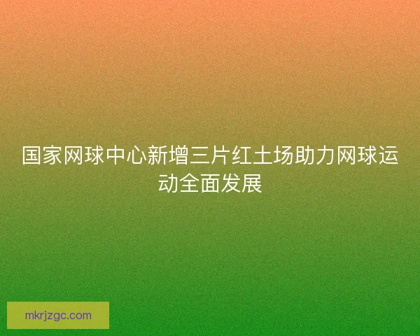 国家网球中心新增三片红土场助力网球运动全面发展